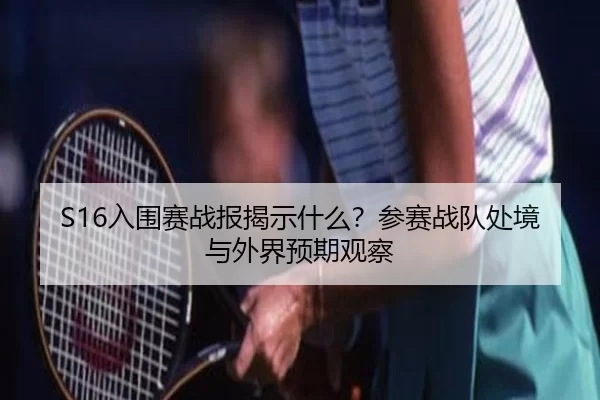 S16入围赛战报揭示什么？参赛战队处境与外界预期观察 | LEJING